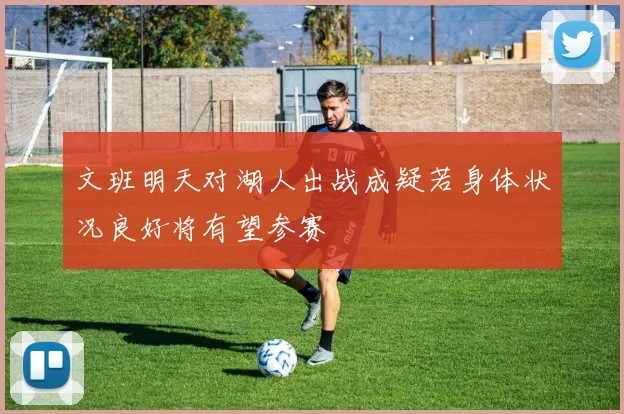 文班明天对湖人出战成疑若身体状况良好将有望参赛