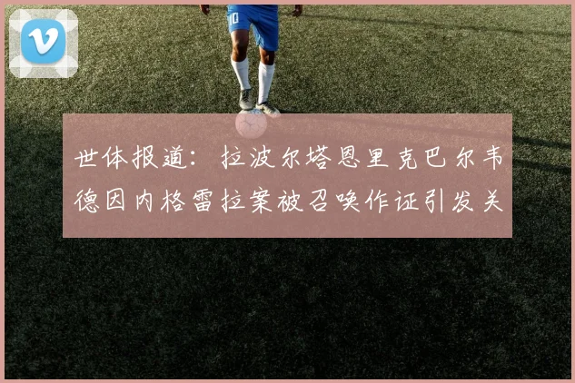 世体报道：拉波尔塔恩里克巴尔韦德因内格雷拉案被召唤作证引发关注
