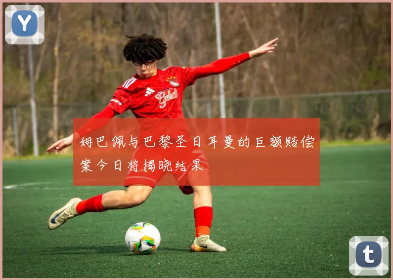 姆巴佩与巴黎圣日耳曼的巨额赔偿案今日将揭晓结果