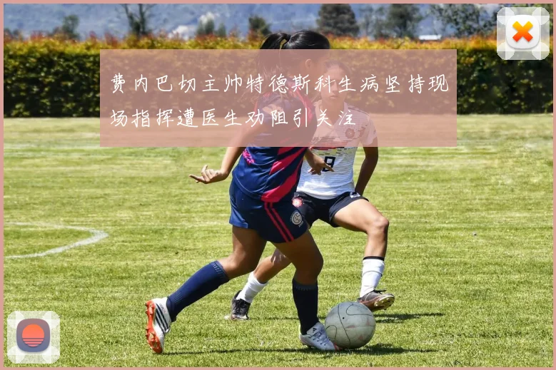 费内巴切主帅特德斯科生病坚持现场指挥遭医生劝阻引关注