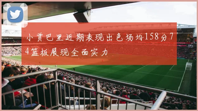 小贾巴里近期表现出色场均158分74篮板展现全面实力