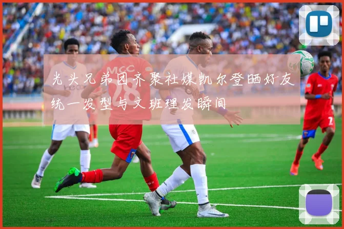 光头兄弟团齐聚社媒凯尔登晒好友统一发型与文班理发瞬间