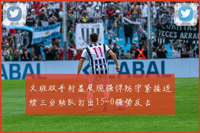 文班双手封盖展现强悍防守紧接连续三分助队打出15-0强势反击