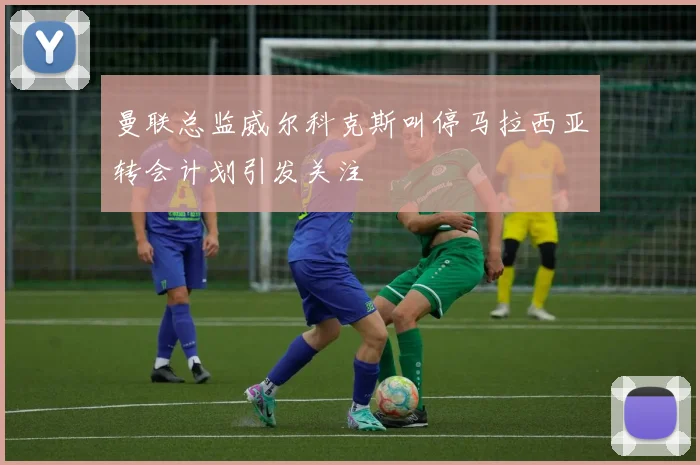 曼联总监威尔科克斯叫停马拉西亚转会计划引发关注