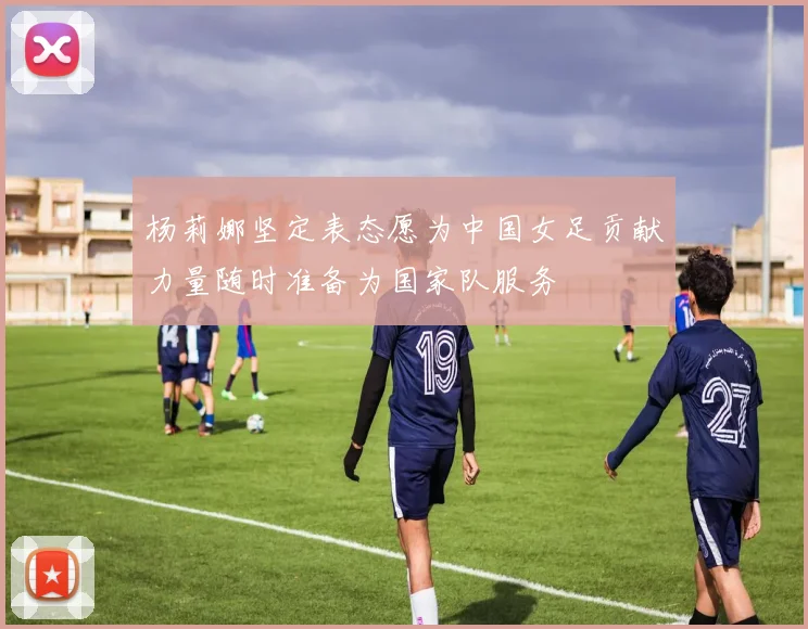 杨莉娜坚定表态愿为中国女足贡献力量随时准备为国家队服务