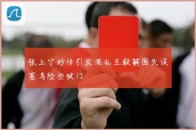张玉宁妙传引发混乱王毅解围失误塞鸟险些破门
