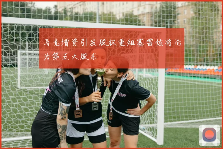 马竞增资引发股权重组塞雷佐将沦为第五大股东