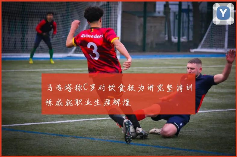 马洛塔称C罗对饮食极为讲究坚持训练成就职业生涯辉煌