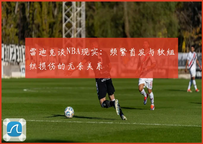 雷迪克谈NBA现实：频繁首发与软组织损伤的无奈关系