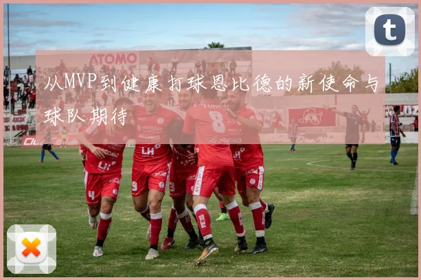 从MVP到健康打球恩比德的新使命与球队期待