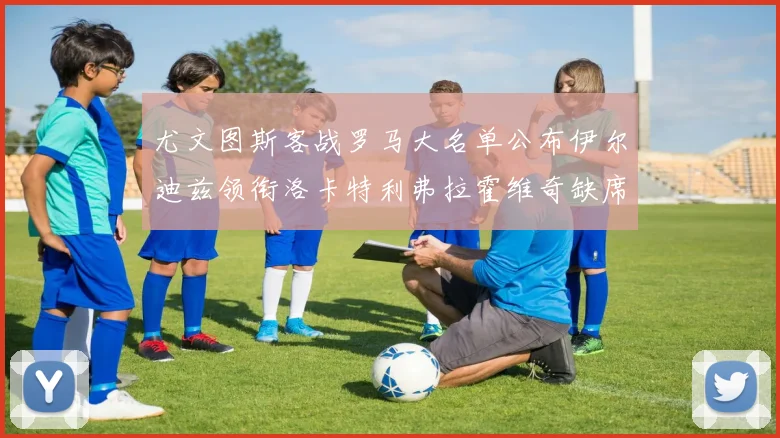 尤文图斯客战罗马大名单公布伊尔迪兹领衔洛卡特利弗拉霍维奇缺席