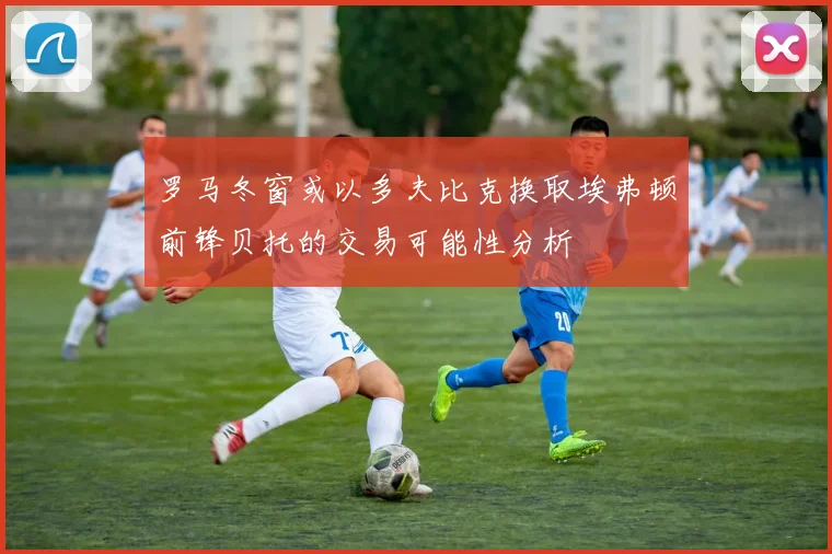 罗马冬窗或以多夫比克换取埃弗顿前锋贝托的交易可能性分析