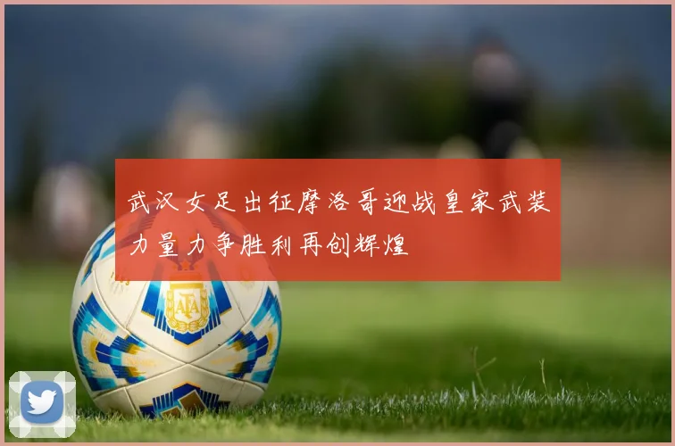 武汉女足出征摩洛哥迎战皇家武装力量力争胜利再创辉煌