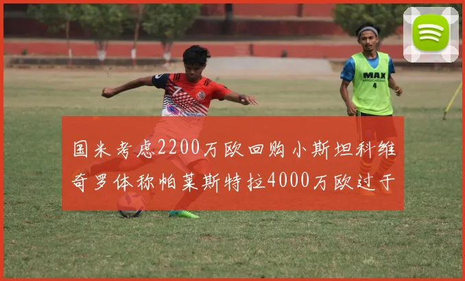 国米考虑2200万欧回购小斯坦科维奇罗体称帕莱斯特拉4000万欧过于昂贵