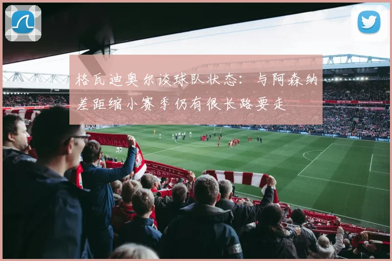 格瓦迪奥尔谈球队状态：与阿森纳差距缩小赛季仍有很长路要走