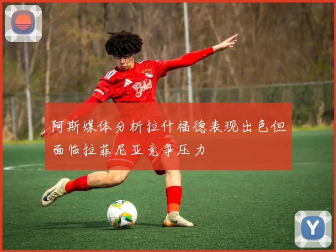 阿斯媒体分析拉什福德表现出色但面临拉菲尼亚竞争压力