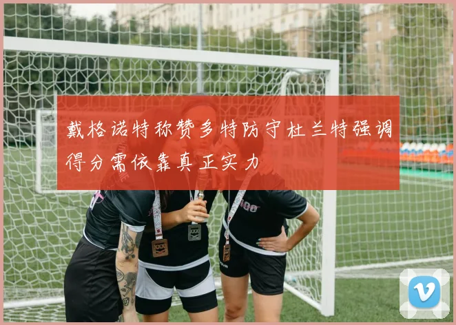 戴格诺特称赞多特防守杜兰特强调得分需依靠真正实力
