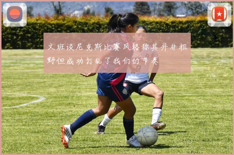 文班谈尼克斯比赛风格称其并非粗野但成功打乱了我们的节奏