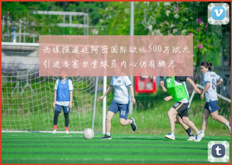 西媒报道迈阿密国际欲以500万欧元引进洛塞尔索球员内心仍有顾虑