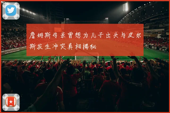 詹姆斯母亲曾想为儿子出头与皮尔斯发生冲突真相揭秘