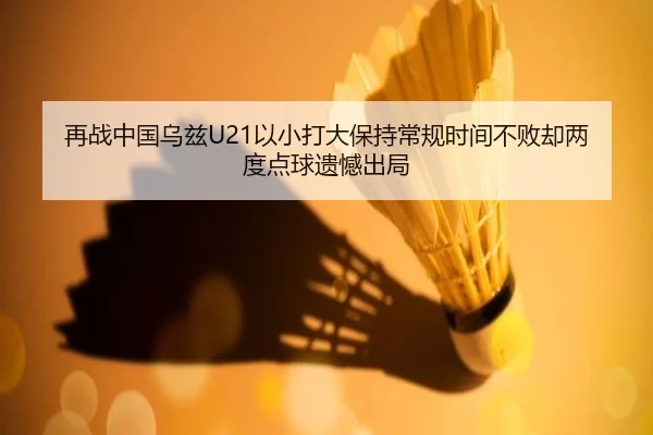 再战中国乌兹U21以小打大保持常规时间不败却两度点球遗憾出局 - leyu.com